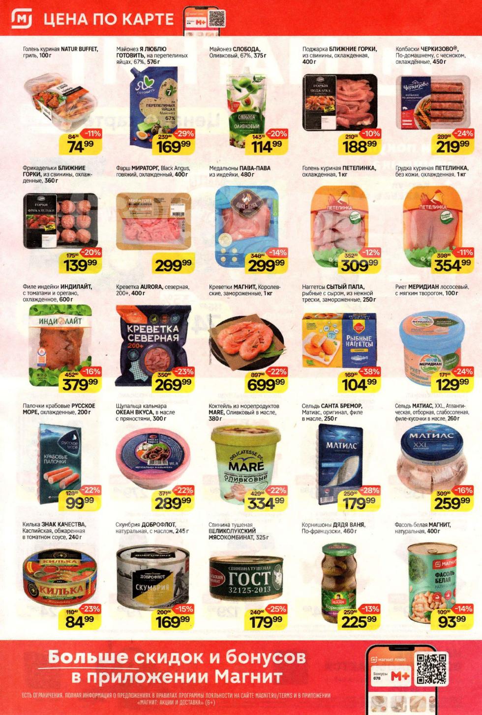 В "Магнит" действуют специальные цены: голень куриная NATUR BUFFET гриль 100 г за 74 ₽ (-11%) , филе индейки Индилайт 600 г за 379 ₽ (-16%) , креветки МАГНИТ Королевские 1 кг за 699 ₽ (-22%). Также в каталоге: майонез Слобода Оливковый 375 г за 114 ₽ (-20%) , палочки крабовые Русское Море 200 г за 99 ₽ , сельдь САНТА БРЕМОР Матиас 250 г за 179 ₽ (-28%).